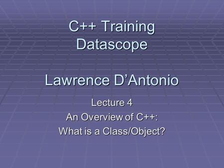 C++ Training Datascope Lawrence D’Antonio Lecture 4 An Overview of C++: What is a Class/Object?