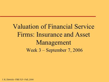 J. K. Dietrich - FBE 525 - Fall, 2006 Valuation of Financial Service Firms: Insurance and Asset Management Week 3 – September 7, 2006.