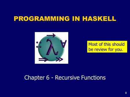 0 PROGRAMMING IN HASKELL Chapter 6 - Recursive Functions Most of this should be review for you.