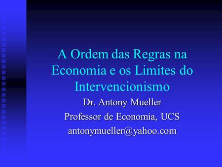 A Ordem das Regras na Economia e os Limites do Intervencionismo Dr. Antony Mueller Professor de Economia, UCS