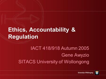 Ethics, Accountability & Regulation IACT 418/918 Autumn 2005 Gene Awyzio SITACS University of Wollongong.