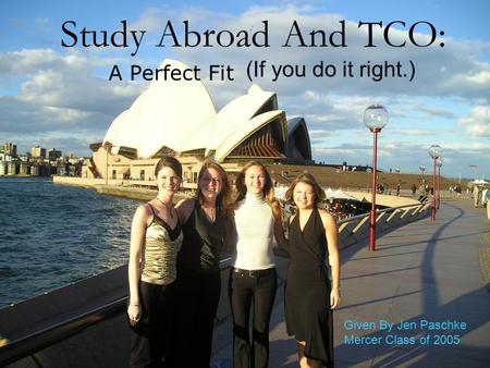 Study Abroad And TCO: A Perfect Fit (If you do it right.) Given By Jen Paschke Mercer Class of 2005.