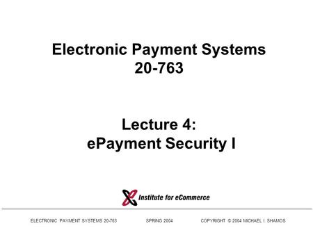 ELECTRONIC PAYMENT SYSTEMS 20-763 SPRING 2004 COPYRIGHT © 2004 MICHAEL I. SHAMOS Electronic Payment Systems 20-763 Lecture 4: ePayment Security I.