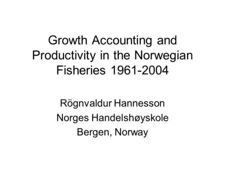 Growth Accounting and Productivity in the Norwegian Fisheries 1961-2004 Rögnvaldur Hannesson Norges Handelshøyskole Bergen, Norway.