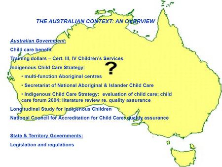 THE AUSTRALIAN CONTEXT: AN OVERVIEW Australian Government: Child care benefit Training dollars – Cert. III, IV Children’s Services Indigenous Child Care.