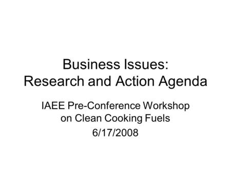Business Issues: Research and Action Agenda IAEE Pre-Conference Workshop on Clean Cooking Fuels 6/17/2008.