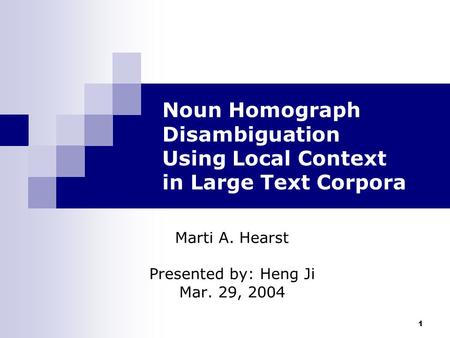 1 Noun Homograph Disambiguation Using Local Context in Large Text Corpora Marti A. Hearst Presented by: Heng Ji Mar. 29, 2004.