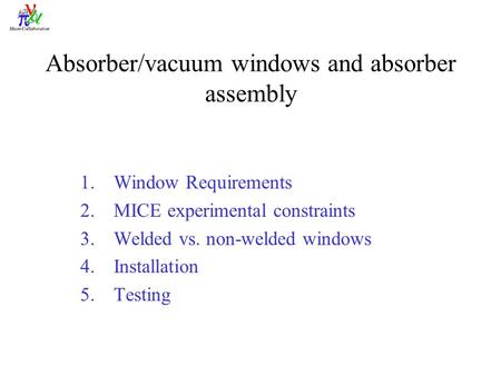 Absorber/vacuum windows and absorber assembly 1.Window Requirements 2.MICE experimental constraints 3.Welded vs. non-welded windows 4.Installation 5.Testing.