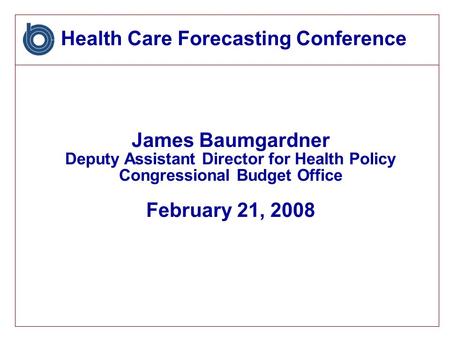 Health Care Forecasting Conference James Baumgardner Deputy Assistant Director for Health Policy Congressional Budget Office February 21, 2008.
