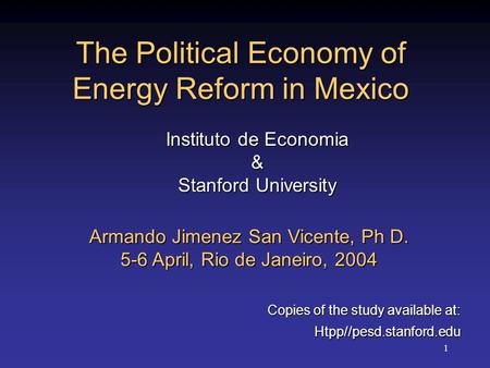1 The Political Economy of Energy Reform in Mexico Armando Jimenez San Vicente, Ph D. 5-6 April, Rio de Janeiro, 2004 Copies of the study available at: