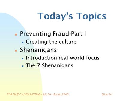 FORENSIC ACCOUNTING - BA124 - Spring 2005Slide 3-1 Today’s Topics n Preventing Fraud-Part I n Creating the culture n Shenanigans n Introduction-real world.