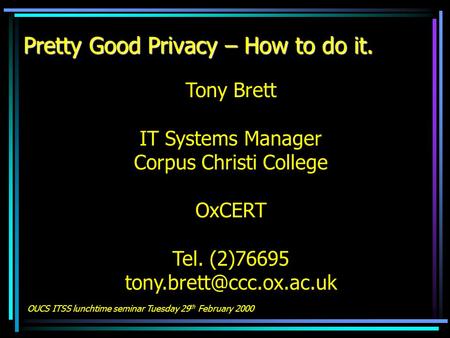 Pretty Good Privacy – How to do it. Tony Brett IT Systems Manager Corpus Christi College OxCERT Tel. (2)76695 OUCS ITSS lunchtime.