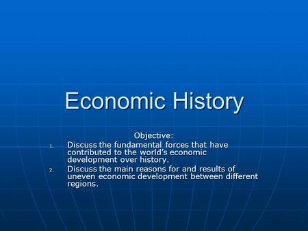 Economic History Objective: 1. Discuss the fundamental forces that have contributed to the world’s economic development over history. 2. Discuss the main.