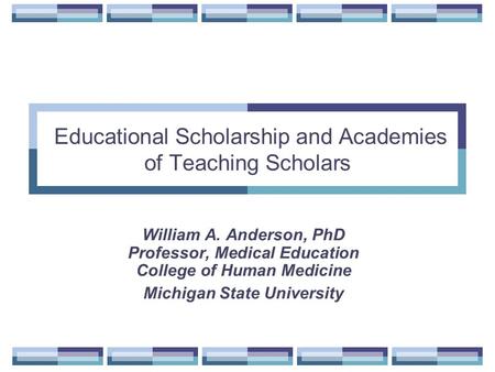 Educational Scholarship and Academies of Teaching Scholars William A. Anderson, PhD Professor, Medical Education College of Human Medicine Michigan State.