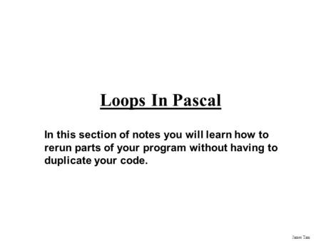 James Tam Loops In Pascal In this section of notes you will learn how to rerun parts of your program without having to duplicate your code.