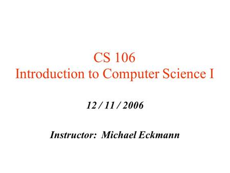 CS 106 Introduction to Computer Science I 12 / 11 / 2006 Instructor: Michael Eckmann.