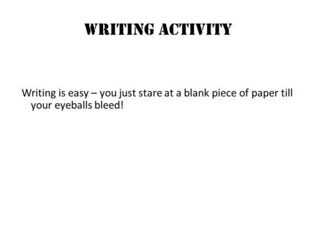 Writing ACTIVITY Writing is easy – you just stare at a blank piece of paper till your eyeballs bleed!