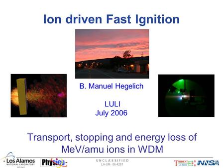 U N C L A S S I F I E D LA-UR- 06-4281 Ion driven Fast Ignition Transport, stopping and energy loss of MeV/amu ions in WDM B. Manuel Hegelich LULI July.