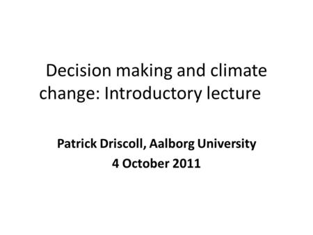 Decision making and climate change: Introductory lecture Patrick Driscoll, Aalborg University 4 October 2011.