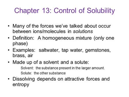 Chapter 13: Control of Solubility Many of the forces we’ve talked about occur between ions/molecules in solutions Definition: A homogeneous mixture (only.