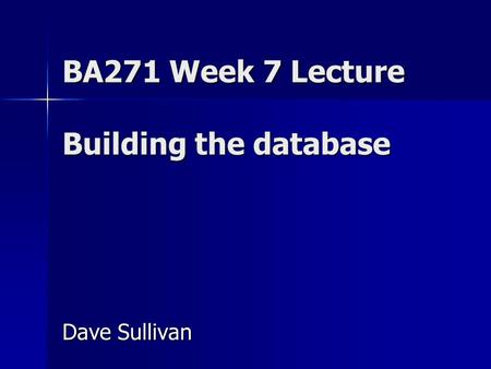 BA271 Week 7 Lecture Building the database Dave Sullivan.