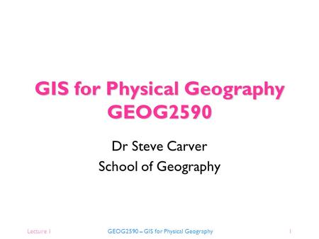 Lecture 1 GEOG2590 – GIS for Physical Geography1 GIS for Physical Geography GEOG2590 Dr Steve Carver School of Geography.