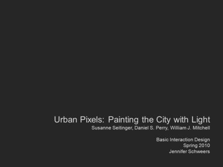 Urban Pixels: Painting the City with Light Susanne Seitinger, Daniel S. Perry, William J. Mitchell Basic Interaction Design Spring 2010 Jennifer Schweers.