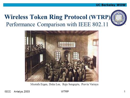 ISCC Antalya, 2003WTRP1 UC Berkeley WOW Wireless Token Ring Protocol (WTRP) Performance Comparison with IEEE 802.11 Mustafa Ergen, Duke Lee, Raja Sengupta,