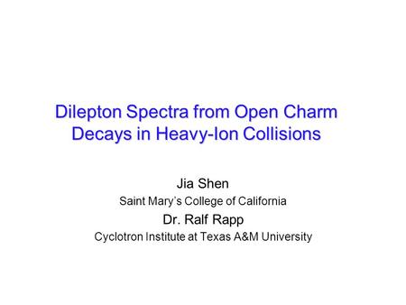Jia Shen Saint Mary’s College of California Dr. Ralf Rapp Cyclotron Institute at Texas A&M University Dilepton Spectra from Open Charm Decays in Heavy-Ion.