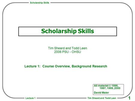 Scholarship Skills Tim Sheard and Todd Leen 1 Lecture 1 Scholarship Skills Tim Sheard and Todd Leen 2006 PSU - OHSU All material © 1996, 1997, 1999, 2000.