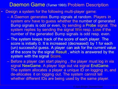 © Egon Börger: Daemon Game 1 Daemon Game (Turner 1993) Problem Description Design a system for the following multi-player game: –A Daemon generates Bump.