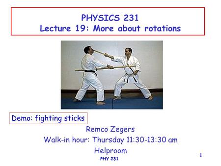PHY 231 1 PHYSICS 231 Lecture 19: More about rotations Remco Zegers Walk-in hour: Thursday 11:30-13:30 am Helproom Demo: fighting sticks.