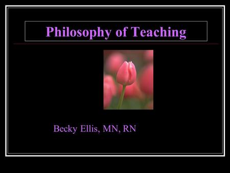 Philosophy of Teaching Becky Ellis, MN, RN. I Believe in Caring I believe that caring for the student as a unique individual is the basis for the quality.