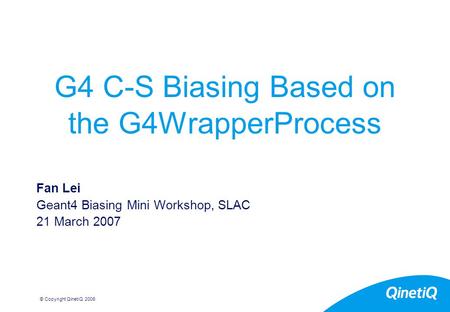 © Copyright QinetiQ 2006 G4 C-S Biasing Based on the G4WrapperProcess Fan Lei Geant4 Biasing Mini Workshop, SLAC 21 March 2007.