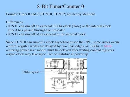 8-Bit Timer/Counter 0 Counter/Timer 0 and 2 (TCNT0, TCNT2) are nearly identical. Differences: -TCNT0 can run off an external 32Khz clock (Tosc) or the.