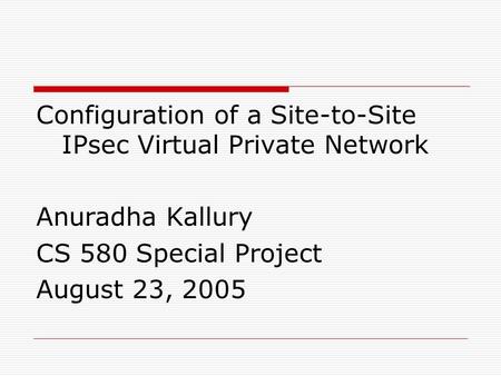 Configuration of a Site-to-Site IPsec Virtual Private Network Anuradha Kallury CS 580 Special Project August 23, 2005.