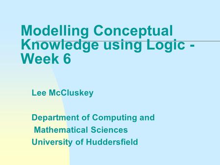 Modelling Conceptual Knowledge using Logic - Week 6 Lee McCluskey Department of Computing and Mathematical Sciences University of Huddersfield.