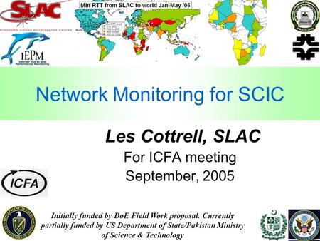 1 Network Monitoring for SCIC Les Cottrell, SLAC For ICFA meeting September, 2005 Initially funded by DoE Field Work proposal. Currently partially funded.