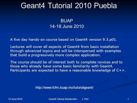 14 June 2010 Geant4 Tutorial Introduction J. Perl 1 Geant4 Tutorial 2010 Puebla BUAP 14-18 June 2010 A five day hands-on course based on Geant4 version.