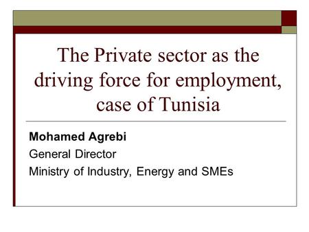 Mohamed Agrebi General Director Ministry of Industry, Energy and SMEs The Private sector as the driving force for employment, case of Tunisia.