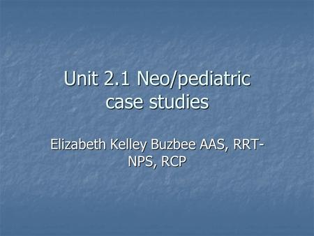 Unit 2.1 Neo/pediatric case studies Elizabeth Kelley Buzbee AAS, RRT- NPS, RCP.