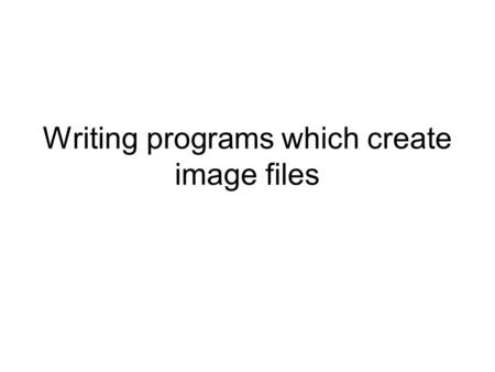 Writing programs which create image files. We have seen that an image file just contains a sequence of bytes –We know, in detail, the rules that apply.