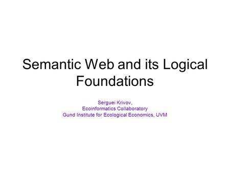 Semantic Web and its Logical Foundations Serguei Krivov, Ecoinformatics Collaboratory Gund Institute for Ecological Economics, UVM.