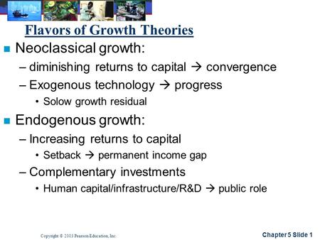 Chapter 5 Slide 1 Copyright © 2003 Pearson Education, Inc. Flavors of Growth Theories n Neoclassical growth: –diminishing returns to capital  convergence.