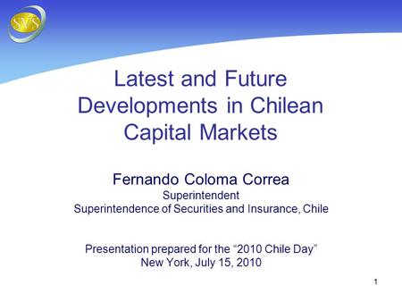 1 Latest and Future Developments in Chilean Capital Markets Fernando Coloma Correa Superintendent Superintendence of Securities and Insurance, Chile Presentation.