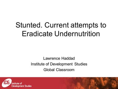Stunted. Current attempts to Eradicate Undernutrition Lawrence Haddad Institute of Development Studies Global Classroom.