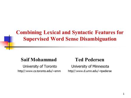 1 Combining Lexical and Syntactic Features for Supervised Word Sense Disambiguation Saif Mohammad Ted Pedersen University of Toronto University of Minnesota.