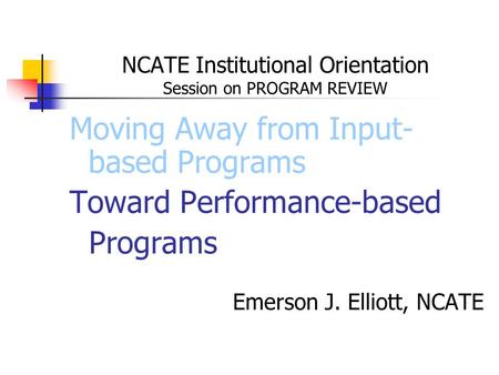 NCATE Institutional Orientation Session on PROGRAM REVIEW Moving Away from Input- based Programs Toward Performance-based Programs Emerson J. Elliott,