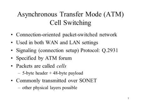 1 Asynchronous Transfer Mode (ATM) Cell Switching Connection-oriented packet-switched network Used in both WAN and LAN settings Signaling (connection setup)