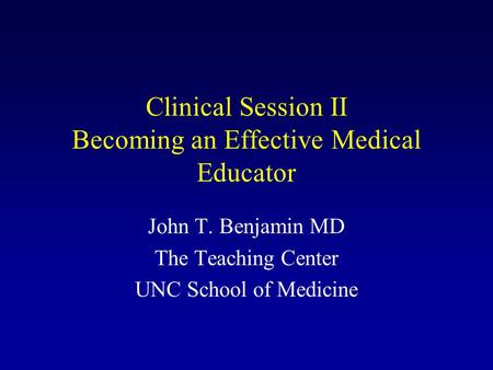 Clinical Session II Becoming an Effective Medical Educator John T. Benjamin MD The Teaching Center UNC School of Medicine.